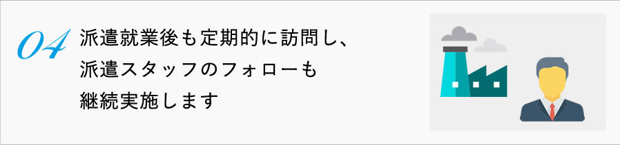 04派遣就業後も定期的に訪問し、派遣スタッフのフォローも継続実施します